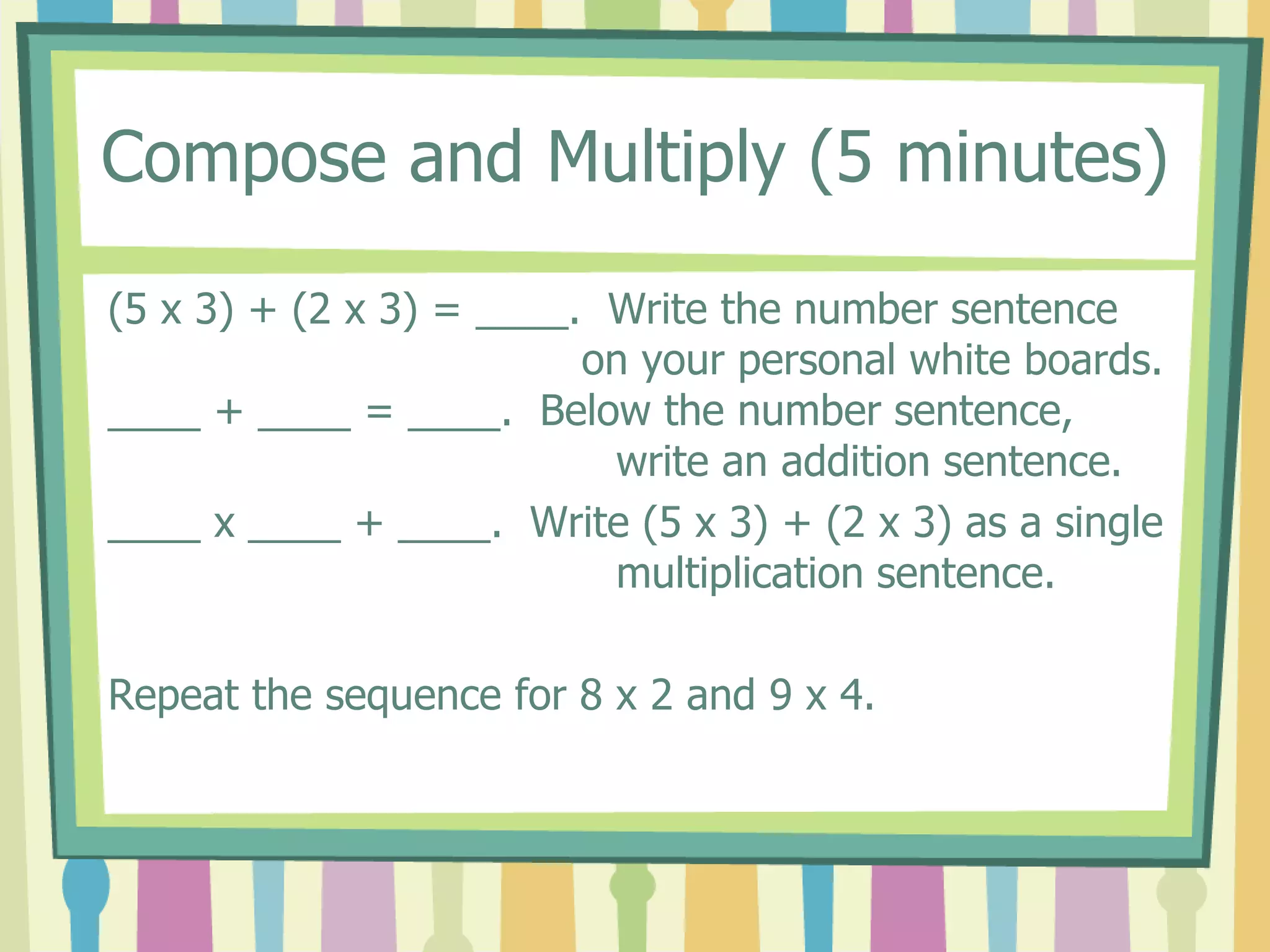 Compose and Multiply (5 minutes)
(5 x 3) + (2 x 3) = ____. Write the number sentence
on your personal white boards.
____ + ____ = ____. Below the number sentence,
write an addition sentence.
____ x ____ + ____. Write (5 x 3) + (2 x 3) as a single
multiplication sentence.
Repeat the sequence for 8 x 2 and 9 x 4.
 