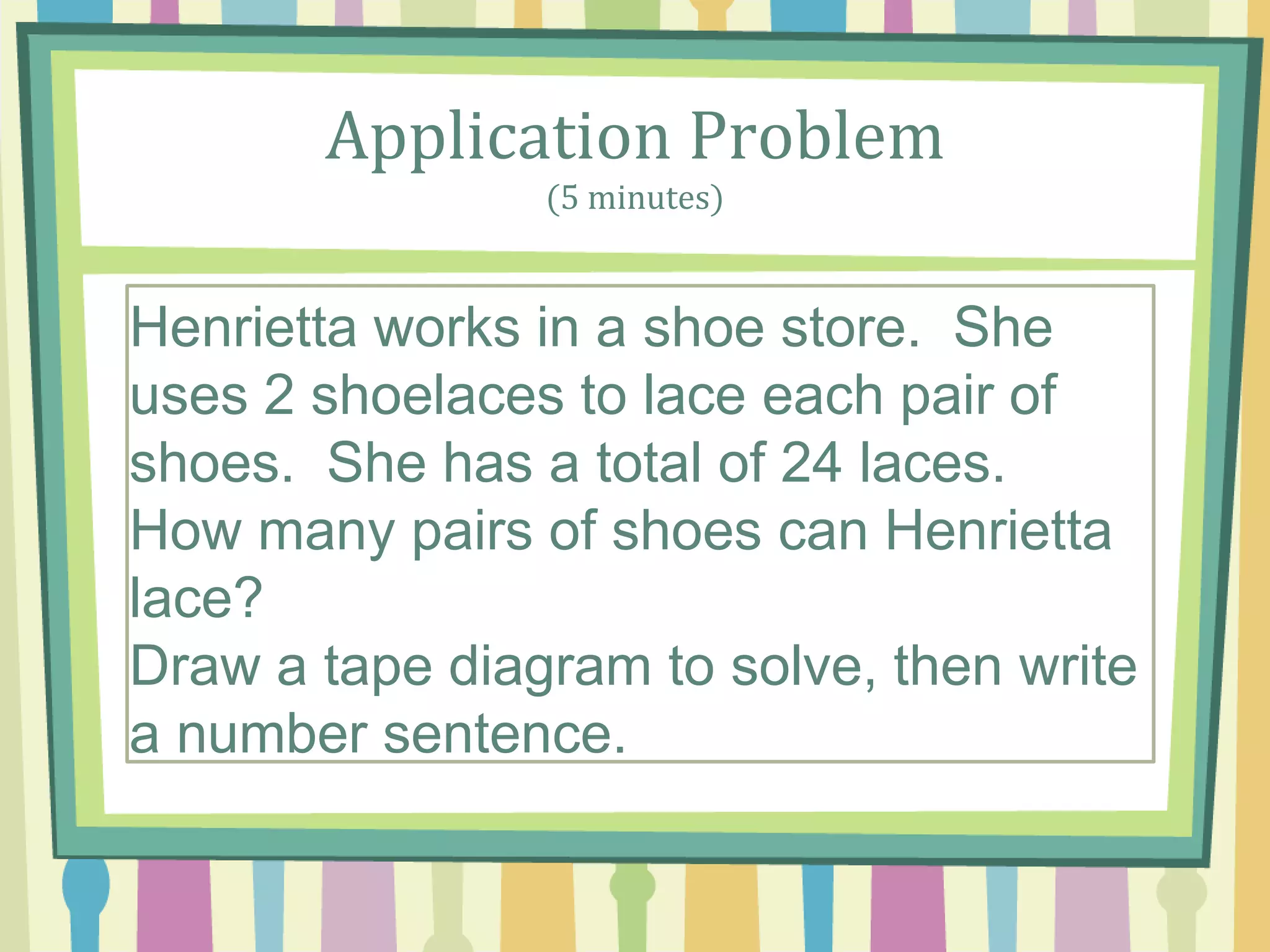 Application Problem
(5 minutes)
A parking structure has 10 levels. There are 3 cars
parked on each level. How A parking structure has
10 levels. There are 3 cars parked on each level.
How many cars are parked in the structure? many
cars are parked in the structure?
Henrietta works in a shoe store. She
uses 2 shoelaces to lace each pair of
shoes. She has a total of 24 laces.
How many pairs of shoes can Henrietta
lace?
Draw a tape diagram to solve, then write
a number sentence.
 