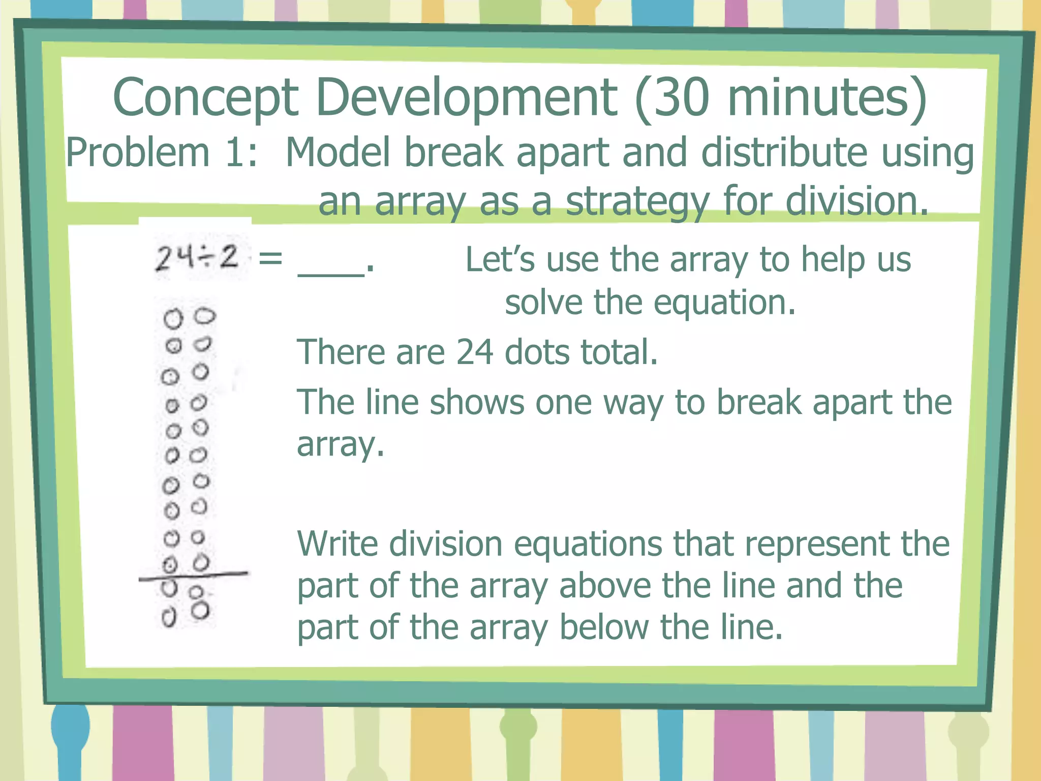 Concept Development (30 minutes)
Problem 1: Model break apart and distribute using
an array as a strategy for division.
= ___. Let’s use the array to help us
solve the equation.
There are 24 dots total.
The line shows one way to break apart the
array.
Write division equations that represent the
part of the array above the line and the
part of the array below the line.
 