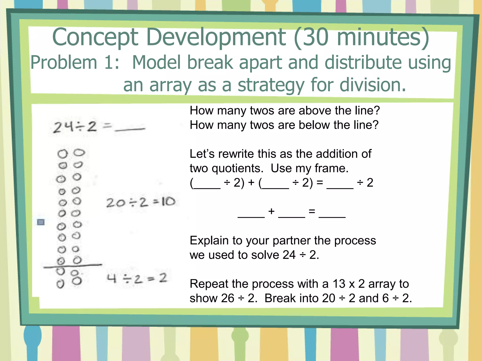 Concept Development (30 minutes)
Problem 1: Model break apart and distribute using
an array as a strategy for division.
How many twos are above the line?
How many twos are below the line?
Let’s rewrite this as the addition of
two quotients. Use my frame.
(____ ÷ 2) + (____ ÷ 2) = ____ ÷ 2
____ + ____ = ____
Explain to your partner the process
we used to solve 24 ÷ 2.
Repeat the process with a 13 x 2 array to
show 26 ÷ 2. Break into 20 ÷ 2 and 6 ÷ 2.
 