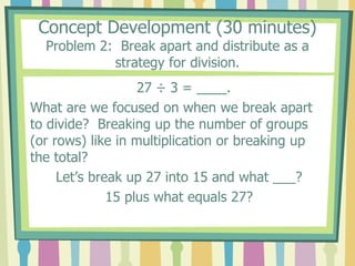 Concept Development (30 minutes)
Problem 2: Break apart and distribute as a
strategy for division.
27 ÷ 3 = ____.
What are we focused on when we break apart
to divide? Breaking up the number of groups
(or rows) like in multiplication or breaking up
the total?
Let’s break up 27 into 15 and what ___?
15 plus what equals 27?
 