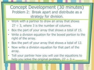 Concept Development (30 minutes)
Problem 2: Break apart and distribute as a
strategy for division.
• Work with a partner to draw an array that shows
27 ÷ 3, where 3 is the number of columns.
• Box the part of your array that shows a total of 15.
• Write a division equation for the boxed portion to the
right of the array.
• Box the part of your array that shows a total of 12.
• Now write a division equation for that part of the
array.
• Tell your partner how you will use the equations to
help you solve the original problem, 27 ÷ 3 = ____.
 
