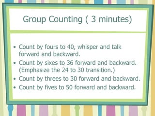 Group Counting ( 3 minutes)
• Count by fours to 40, whisper and talk
forward and backward.
• Count by sixes to 36 forward and backward.
(Emphasize the 24 to 30 transition.)
• Count by threes to 30 forward and backward.
• Count by fives to 50 forward and backward.
 