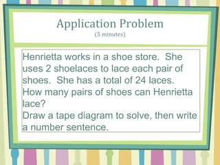 Application Problem
(5 minutes)
A parking structure has 10 levels. There are 3 cars
parked on each level. How A parking structure has
10 levels. There are 3 cars parked on each level.
How many cars are parked in the structure? many
cars are parked in the structure?
Henrietta works in a shoe store. She
uses 2 shoelaces to lace each pair of
shoes. She has a total of 24 laces.
How many pairs of shoes can Henrietta
lace?
Draw a tape diagram to solve, then write
a number sentence.
 