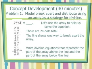 Concept Development (30 minutes)
Problem 1: Model break apart and distribute using
an array as a strategy for division.
= ___. Let’s use the array to help us
solve the equation.
There are 24 dots total.
The line shows one way to break apart the
array.
Write division equations that represent the
part of the array above the line and the
part of the array below the line.
 