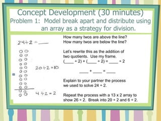 Concept Development (30 minutes)
Problem 1: Model break apart and distribute using
an array as a strategy for division.
How many twos are above the line?
How many twos are below the line?
Let’s rewrite this as the addition of
two quotients. Use my frame.
(____ ÷ 2) + (____ ÷ 2) = ____ ÷ 2
____ + ____ = ____
Explain to your partner the process
we used to solve 24 ÷ 2.
Repeat the process with a 13 x 2 array to
show 26 ÷ 2. Break into 20 ÷ 2 and 6 ÷ 2.
 