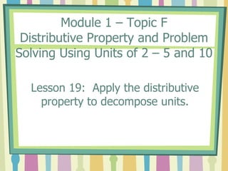 Module 1 – Topic F
Distributive Property and Problem
Solving Using Units of 2 – 5 and 10
Lesson 19: Apply the distributive
property to decompose units.
 