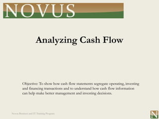 Analyzing Cash Flow



         Objective: To show how cash flow statements segregate operating, investing
         and financing transactions and to understand how cash flow information
         can help make better management and investing decisions.




Novus Business and IT Training Program
 