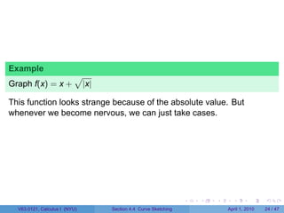 Example
                          √
Graph f(x) = x +               |x|

This function looks strange because of the absolute value. But
whenever we become nervous, we can just take cases.




                                                                   .   .   .     .       .     .

  V63.0121, Calculus I (NYU)         Section 4.4 Curve Sketching               April 1, 2010   24 / 47
 