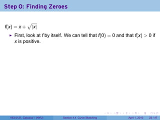 Step 0: Finding Zeroes

               √
f(x) = x +         |x|
     First, look at f by itself. We can tell that f(0) = 0 and that f(x) > 0 if
     x is positive.




                                                             .   .   .     .       .     .

  V63.0121, Calculus I (NYU)   Section 4.4 Curve Sketching               April 1, 2010   25 / 47
 