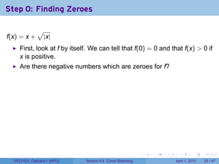 Step 0: Finding Zeroes

               √
f(x) = x +         |x|
     First, look at f by itself. We can tell that f(0) = 0 and that f(x) > 0 if
     x is positive.
     Are there negative numbers which are zeroes for f?




                                                             .   .   .     .       .     .

  V63.0121, Calculus I (NYU)   Section 4.4 Curve Sketching               April 1, 2010   25 / 47
 