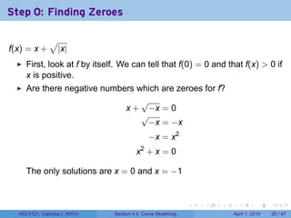 Step 0: Finding Zeroes

               √
f(x) = x +         |x|
     First, look at f by itself. We can tell that f(0) = 0 and that f(x) > 0 if
     x is positive.
     Are there negative numbers which are zeroes for f?
                                 √
                             x + −x = 0
                                 √
                                  −x = −x
                                             −x = x2
                                        x2 + x = 0

     The only solutions are x = 0 and x = −1


                                                             .   .   .     .       .     .

  V63.0121, Calculus I (NYU)   Section 4.4 Curve Sketching               April 1, 2010   25 / 47
 