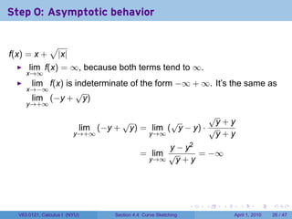 Step 0: Asymptotic behavior

               √
f(x) = x +         |x|
      lim f(x) = ∞, because both terms tend to ∞.
     x→∞
       lim f(x) is indeterminate of the form −∞ + ∞. It’s the same as
     x→−∞          √
       lim (−y + y)
     y→+∞
                                                        √
                                   √          √          y+y
                          lim (−y + y) = lim ( y − y) · √
                         y→+∞           y→∞              y+y
                                                 y − y2
                                           = lim √      = −∞
                                            y→∞    y+y




                                                               .   .   .     .       .     .

  V63.0121, Calculus I (NYU)     Section 4.4 Curve Sketching               April 1, 2010   26 / 47
 