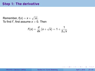 Step 1: The derivative


                          √
Remember, f(x) = x + |x|.
To find f′ , first assume x > 0. Then
                                          d (   √ )    1
                               f′ (x) =       x+ x =1+ √
                                          dx          2 x




                                                                        .   .   .     .       .     .

  V63.0121, Calculus I (NYU)              Section 4.4 Curve Sketching               April 1, 2010   27 / 47
 
