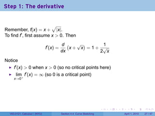 Step 1: The derivative


                          √
Remember, f(x) = x + |x|.
To find f′ , first assume x > 0. Then
                                          d (   √ )    1
                               f′ (x) =       x+ x =1+ √
                                          dx          2 x

Notice
     f′ (x) > 0 when x > 0 (so no critical points here)
      lim f′ (x) = ∞ (so 0 is a critical point)
     x→0+




                                                                        .   .   .     .       .     .

  V63.0121, Calculus I (NYU)              Section 4.4 Curve Sketching               April 1, 2010   27 / 47
 