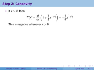 Step 2: Concavity
     If x > 0, then
                                                (         )
                                           d        1         1
                               f′′ (x) =         1 + x−1/2 = − x−3/2
                                           dx       2         4
     This is negative whenever x > 0.




                                                                         .   .   .     .       .     .

  V63.0121, Calculus I (NYU)               Section 4.4 Curve Sketching               April 1, 2010   30 / 47
 