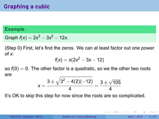 Graphing a cubic


Example
Graph f(x) = 2x3 − 3x2 − 12x.

(Step 0) First, let’s find the zeros. We can at least factor out one power
of x:
                            f(x) = x(2x2 − 3x − 12)
so f(0) = 0. The other factor is a quadratic, so we the other two roots
are                        √
                                                    √
                      3 ± 32 − 4(2)(−12)        3 ± 105
                 x=                          =
                                 4                  4
It’s OK to skip this step for now since the roots are so complicated.


                                                             .   .   .     .       .     .

  V63.0121, Calculus I (NYU)   Section 4.4 Curve Sketching               April 1, 2010   11 / 47
 