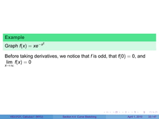 Example
Graph f(x) = xe−x
                           2




Before taking derivatives, we notice that f is odd, that f(0) = 0, and
lim f(x) = 0
x→∞




                                                             .   .   .     .       .     .

  V63.0121, Calculus I (NYU)   Section 4.4 Curve Sketching               April 1, 2010   33 / 47
 