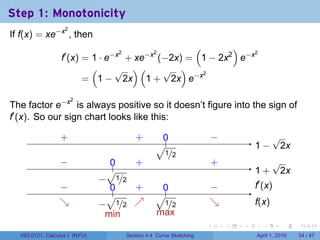 Step 1: Monotonicity
If f(x) = xe−x , then
                   2


                                                 (       )
                  f′ (x) = 1 · e−x + xe−x (−2x) = 1 − 2x2 e−x
                                  2      2                    2


                           (     √ )(      √ )
                         = 1 − 2x 1 + 2x e−x
                                                   2




The factor e−x is always positive so it doesn’t figure into the sign of
                       2


f′ (x). So our sign chart looks like this:

                 .
                 +                             ..
                                               +        0
                                                        .                    −
                                                                             .                  √
                                                      √.                                 . −
                                                                                         1       2x
                                                      . 1/2
                 −
                 .                  0
                                    ..         .
                                               +                             .
                                                                             +                  √
                                    √                                                    1
                                                                                         . +     2x
                                −
                                .        1/2
                 −
                 .                  0
                                    ..         .
                                               +        0
                                                        .                    −
                                                                             .           .′ (x)
                                                                                         f
                                    √                 √.
                 ↘
                 .               − 1/2         ↗
                                               .                             ↘
                                                                             .           f
                                                                                         .(x)
                               . .               .    . 1/2
                                   min                max
                                                                         .       .   .     .       .     .

  V63.0121, Calculus I (NYU)               Section 4.4 Curve Sketching                   April 1, 2010   34 / 47
 