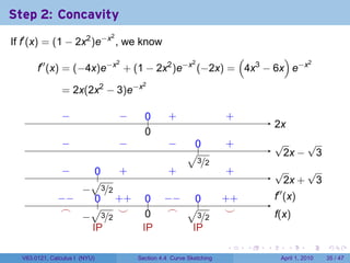 Step 2: Concavity
If f′ (x) = (1 − 2x2 )e−x , we know
                               2


                                                 (        )
       f′′ (x) = (−4x)e−x + (1 − 2x2 )e−x (−2x) = 4x3 − 6x e−x
                         2               2                     2




                = 2x(2x2 − 3)e−x
                                        2




                −
                .                  −
                                   .     0
                                         ..       .
                                                  +                  .
                                                                     +
                                                                                   2
                                                                                   .x
                                         0
                                         .
                −
                .                  −
                                   .              −
                                                  .       0
                                                          .          .
                                                                     +             √     √
                                                        √.                         . 2x − 3
                                                        . 3/2
                −
                .     0
                      ..  .
                          +                       .
                                                  +                  .
                                                                     +             √     √
                     √                                                             . 2x + 3
                   −
                   . 3/2
              −
              . −     .. . +
                      0 +                0
                                         ..     −
                                                . − .. 0             . +
                                                                     +             .′′ (x)
                                                                                   f
               .
               ⌢     √    .
                          ⌣                      ⌢ √3
                                                 .                    .
                                                                      ⌣
                   − 3/2 .               0
                                         .                                         f
                                                                                   .(x)
                 . .                               . . /2
                     IP                 IP            IP
                                                                     .     .   .        .      .     .

  V63.0121, Calculus I (NYU)           Section 4.4 Curve Sketching                   April 1, 2010   35 / 47
 