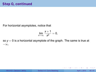 Step 0, continued




For horizontal asymptotes, notice that

                                  x+1
                                lim   = 0,
                               x→∞ x2

so y = 0 is a horizontal asymptote of the graph. The same is true at
−∞.




                                                             .   .   .     .       .     .

  V63.0121, Calculus I (NYU)   Section 4.4 Curve Sketching               April 1, 2010   40 / 47
 