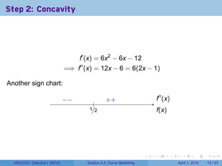 Step 2: Concavity




                                     f′ (x) = 6x2 − 6x − 12
                               =⇒ f′′ (x) = 12x − 6 = 6(2x − 1)

Another sign chart:                   .

                               −
                               . −                  . +
                                                    +                       .′′ (x)
                                                                            f
                                             .
                                           ./2
                                           1                                f
                                                                            .(x)




                                                                        .   .      .     .       .     .

  V63.0121, Calculus I (NYU)              Section 4.4 Curve Sketching                  April 1, 2010   13 / 47
 