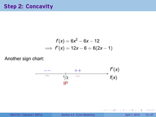 Step 2: Concavity




                                     f′ (x) = 6x2 − 6x − 12
                               =⇒ f′′ (x) = 12x − 6 = 6(2x − 1)

Another sign chart:                   .

                               −
                               . −                  . +
                                                    +                       .′′ (x)
                                                                            f
                                             .
                                .
                                ⌢          ./2
                                           1         .
                                                     ⌣                      f
                                                                            .(x)
                                           I
                                           .P




                                                                        .   .      .     .       .     .

  V63.0121, Calculus I (NYU)              Section 4.4 Curve Sketching                  April 1, 2010   13 / 47
 
