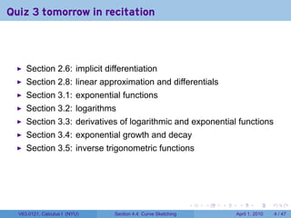 Quiz 3 tomorrow in recitation



     Section 2.6: implicit differentiation
     Section 2.8: linear approximation and differentials
     Section 3.1: exponential functions
     Section 3.2: logarithms
     Section 3.3: derivatives of logarithmic and exponential functions
     Section 3.4: exponential growth and decay
     Section 3.5: inverse trigonometric functions




                                                             .   .   .    .       .      .

  V63.0121, Calculus I (NYU)   Section 4.4 Curve Sketching               April 1, 2010       4 / 47
 