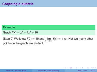 Graphing a quartic




Example
Graph f(x) = x4 − 4x3 + 10

(Step 0) We know f(0) = 10 and lim f(x) = +∞. Not too many other
                                        x→±∞
points on the graph are evident.




                                                             .   .   .     .       .     .

  V63.0121, Calculus I (NYU)   Section 4.4 Curve Sketching               April 1, 2010   18 / 47
 