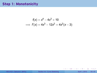 Step 1: Monotonicity



                                f(x) = x4 − 4x3 + 10
                           =⇒ f′ (x) = 4x3 − 12x2 = 4x2 (x − 3)




                                                                  .   .   .     .       .     .

  V63.0121, Calculus I (NYU)        Section 4.4 Curve Sketching               April 1, 2010   19 / 47
 