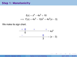 Step 1: Monotonicity



                                      f(x) = x4 − 4x3 + 10
                           =⇒ f′ (x) = 4x3 − 12x2 = 4x2 (x − 3)

We make its sign chart.

                               . ..
                               + 0            .
                                              +                    .
                                                                   +
                                                                        . x2
                                                                        4
                                 0
                                 .
                               −
                               .                              0
                                                              ..
                                                                        . x − 3)
                                                                        (
                                                              3
                                                              .




                                                                        .      .   .     .       .     .

  V63.0121, Calculus I (NYU)              Section 4.4 Curve Sketching                  April 1, 2010   19 / 47
 