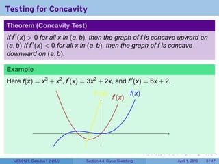 Testing for Concavity
Theorem (Concavity Test)
If f′′ (x) > 0 for all x in (a, b), then the graph of f is concave upward on
(a, b) If f′′ (x) < 0 for all x in (a, b), then the graph of f is concave
downward on (a, b).

Example
Here f(x) = x3 + x2 , f′ (x) = 3x2 + 2x, and f′′ (x) = 6x + 2.
                                   .′′ (x)
                                   f                    f
                                                        .(x)
                                             .′ (x)
                                             f




                                       .


                                                               .   .   .    .       .      .

  V63.0121, Calculus I (NYU)   Section 4.4 Curve Sketching                 April 1, 2010       8 / 47
 