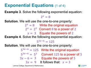 Lehman College, Department of Mathematics
Exponential Equations (1 of 4)
Example 3. Solve the following exponential equation:
Solution. We will use the one-to-one property:
Example 4. Solve the following exponential equation:
Solution. We will use the one-to-one property:
2 𝑥
= 8
2 𝑥 = 8 Write the original equation
2 𝑥 = 23 Convert 8 to a power of 2
𝑥 = 3 Equate the powers of 2
53𝑥−6 = 125
53𝑥−6
= 125 Write the original equation
53𝑥−6 = 53 Convert 125 to a power of 5
3𝑥 − 6 = Equate the powers of 53
3𝑥 = 9 It follows that: 𝑥 = 3
 