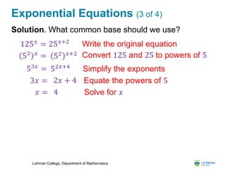 Lehman College, Department of Mathematics
Exponential Equations (3 of 4)
Solution. What common base should we use?
53 𝑥
= Convert 125 and 25 to powers of 5
3𝑥 = 2𝑥 + 4 Equate the powers of 5
52 𝑥+2
53𝑥
= 52𝑥+4
Simplify the exponents
𝑥 = 4 Solve for 𝑥
125 𝑥
= 25 𝑥+2
Write the original equation
 