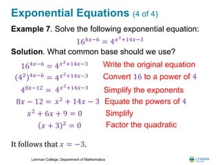Lehman College, Department of Mathematics
Exponential Equations (4 of 4)
Example 7. Solve the following exponential equation:
Solution. What common base should we use?
It follows that 𝑥 = −3.
42 4𝑥−6 = Convert 16 to a power of 4
8𝑥 − 12 = 𝑥2
+ 14𝑥 − 3 Equate the powers of 4
4 𝑥2+14𝑥−3
48𝑥−12
= 4 𝑥2+14𝑥−3
Simplify the exponents
𝑥2
+ 6𝑥 + 9 = 0
Factor the quadratic
164𝑥−6 = 4 𝑥2+14𝑥−3 Write the original equation
164𝑥−6 = 4 𝑥2+14𝑥−3
𝑥 + 3 2 = 0
Simplify
 