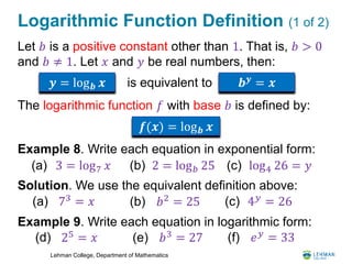 Lehman College, Department of Mathematics
Logarithmic Function Definition (1 of 2)
Let 𝑏 is a positive constant other than 1. That is, 𝑏 > 0
and 𝑏 ≠ 1. Let 𝑥 and 𝑦 be real numbers, then:
The logarithmic function 𝑓 with base 𝑏 is defined by:
Example 8. Write each equation in exponential form:
Solution. We use the equivalent definition above:
Example 9. Write each equation in logarithmic form:
𝒚 = log 𝒃 𝒙 is equivalent to 𝒃 𝒚 = 𝒙
𝒇(𝒙) = log 𝒃 𝒙
3 = log7 𝑥(a) 2 = log 𝑏 25(b) log4 26 = 𝑦(c)
73 = 𝑥(a) 𝑏2
= 25(b) 4 𝑦 = 26(c)
25 = 𝑥(d) 𝑏3 = 27(e) 𝑒 𝑦
= 33(f)
 