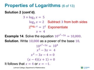 Lehman College, Department of Mathematics
Properties of Logarithms (6 of 13)
Solution 2 (cont’d).
Example 14. Solve the equation 10 𝑥2−3𝑥 = 10,000.
Solution. Write 10,000 as a power of the base 10.
It follows that 𝑥 = 4 or 𝑥 = −1.
3 + log2 𝑥 = 5
log2 𝑥 = 2 Subtract 3 from both sides
Exponentiate2log2 𝑥
= 22
𝑥 = 4
10 𝑥2−3𝑥 = 104
𝑥2
− 3𝑥 = 4
𝑥2
− 3𝑥 − 4 = 0
𝑥 − 4 𝑥 + 1 = 0
 