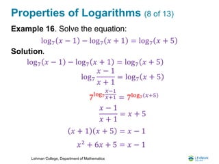 Lehman College, Department of Mathematics
Properties of Logarithms (8 of 13)
Example 16. Solve the equation:
Solution.
log7 𝑥 − 1 − log7 𝑥 + 1 = log7 𝑥 + 5
log7 𝑥 − 1 − log7 𝑥 + 1 = log7 𝑥 + 5
log7
𝑥 − 1
𝑥 + 1
= log7 𝑥 + 5
7log7
𝑥−1
𝑥+1 = 7log7 𝑥+5
𝑥 − 1
𝑥 + 1
= 𝑥 + 5
𝑥 + 1 𝑥 + 5 = 𝑥 − 1
𝑥2
+ 6𝑥 + 5 = 𝑥 − 1
 