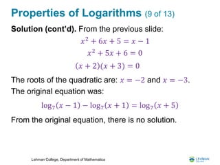 Lehman College, Department of Mathematics
Properties of Logarithms (9 of 13)
Solution (cont’d). From the previous slide:
The roots of the quadratic are: 𝑥 = −2 and 𝑥 = −3.
The original equation was:
From the original equation, there is no solution.
𝑥2
+ 6𝑥 + 5 = 𝑥 − 1
𝑥2
+ 5𝑥 + 6 = 0
𝑥 + 2 (𝑥 + 3) = 0
log7 𝑥 − 1 − log7 𝑥 + 1 = log7 𝑥 + 5
 