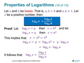Lehman College, Department of Mathematics
Properties of Logarithms (10 of 13)
Let 𝑎 and 𝑏 be bases. That is, 𝑎, 𝑏 > 0 and 𝑎, 𝑏 ≠ 1. Let
𝑥 be a positive number, then:
Proof. Let:
This implies that:
It follows that:
log 𝒂 𝒙 =
log 𝒃 𝒙
log 𝒃 𝒂
log 𝑏 𝑥 = 𝑝 then 𝑥 = 𝑏 𝑝 and let:
log 𝑎 𝑥 = 𝑞 then 𝑥 = 𝑎 𝑞
𝑥 = 𝑏 𝑝
= 𝑎 𝑞
log 𝑏 𝑥 = 𝑝 = 𝑞 ⋅ log 𝑏 𝑎
= log 𝑎 𝑥 ⋅ log 𝑏 𝑎
log 𝑏 𝑎 𝑞
=
log 𝑎 𝑥 =
log 𝑏 𝑥
log 𝑏 𝑎
 