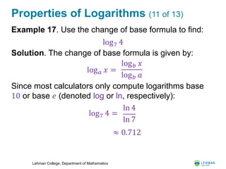 Lehman College, Department of Mathematics
Properties of Logarithms (11 of 13)
Example 17. Use the change of base formula to find:
Solution. The change of base formula is given by:
Since most calculators only compute logarithms base
10 or base 𝑒 (denoted log or ln, respectively):
log7 4
log 𝑎 𝑥 =
log 𝑏 𝑥
log 𝑏 𝑎
log7 4 =
ln 4
ln 7
≈ 0.712
 