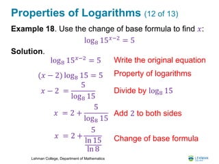 Lehman College, Department of Mathematics
Properties of Logarithms (12 of 13)
Example 18. Use the change of base formula to find 𝑥:
Solution.
log8 15 𝑥−2
= 5
log8 15 𝑥−2 = 5 Write the original equation
(𝑥 − 2) log8 15 = 5 Property of logarithms
𝑥 − 2 =
5
log8 15
Divide by log8 15
𝑥 = 2 +
5
log8 15
𝑥 = 2 +
5
ln 15
ln 8
Add 2 to both sides
Change of base formula
 
