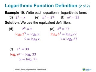Lehman College, Department of Mathematics
Logarithmic Function Definition (2 of 2)
Example 10. Write each equation in logarithmic form:
Solution. We use the equivalent definition:
25
= 𝑥(d) 𝑏3 = 27(e) 𝑒 𝑦 = 33(f)
25 = 𝑥(d)
log2 𝑥log2 25
=
5 = log2 𝑥
𝑏3
= 27(e)
log 𝑏 27log 𝑏 𝑏3
=
3 = log 𝑏 27
𝑒 𝑦
= 33(f)
log 𝑒 33log 𝑒 𝑒 𝑦
=
𝑦 = log 𝑒 33
 