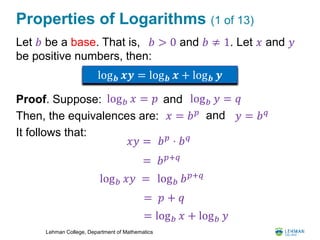 Lehman College, Department of Mathematics
Properties of Logarithms (1 of 13)
Let 𝑏 be a base. That is, 𝑏 > 0 and 𝑏 ≠ 1. Let 𝑥 and 𝑦
be positive numbers, then:
Proof. Suppose:
Then, the equivalences are:
It follows that:
log 𝒃 𝒙𝒚 = log 𝒃 𝒙 + log 𝒃 𝒚
log 𝑏 𝑥 = 𝑝 log 𝑏 𝑦 = 𝑞and
𝑥 = 𝑏 𝑝 and 𝑦 = 𝑏 𝑞
𝑥𝑦 = 𝑏 𝑝
⋅ 𝑏 𝑞
= 𝑏 𝑝+𝑞
log 𝑏 𝑥𝑦 = log 𝑏 𝑏 𝑝+𝑞
= 𝑝 + 𝑞
= log 𝑏 𝑥 + log 𝑏 𝑦
 