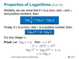 Lehman College, Department of Mathematics
Properties of Logarithms (3 of 13)
Similarly, we can show that if 𝑏 is a base, and 𝑥 and 𝑦
and positive numbers, then:
Finally, if 𝑏 is a base, and 𝑥 is a positive number, then:
For any integer 𝑛,
Proof. Let
log 𝒃
𝒙
𝒚
= log 𝒃 𝒙 − log 𝒃 𝒚
log 𝒃 𝒙 𝒏
= 𝒏 ⋅ log 𝒃 𝒙
log 𝑏 𝑥 = 𝑝 then 𝑥 = 𝑏 𝑝
𝑥 𝑛
= 𝑏 𝑝 𝑛
= 𝑏 𝑛𝑝
log 𝑏 𝑥 𝑛 = log 𝑏 𝑏 𝑛𝑝
= 𝑛 ⋅ 𝑝
= 𝑛 ⋅ log 𝑏 𝑥
 