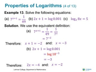 Lehman College, Department of Mathematics
Properties of Logarithms (4 of 13)
Example 13. Solve the following equations:
Solution. We use the equivalent definition:
7 𝑥+1
=
1
49
(a) 2𝑥 + 1 = log 0.001(b) log2 8𝑥 = 5(c)
(a) 7 𝑥+1
=
1
49
=
1
72
= 7−2
Therefore: 𝑥 + 1 = −2
2𝑥 + 1 = log 0.001(b)
= log 10−3
= −3
Therefore: 2𝑥 = −4 and: 𝑥 = −2
and: 𝑥 = −3
 