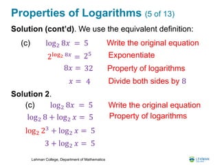 Lehman College, Department of Mathematics
Properties of Logarithms (5 of 13)
Solution (cont’d). We use the equivalent definition:
Solution 2.
log2 8𝑥 = 5(c) Write the original equation
Exponentiate
Property of logarithms
2log2 8𝑥 = 25
8𝑥 = 32
𝑥 = 4 Divide both sides by 8
Write the original equation
log2 8 + log2 𝑥 = 5 Property of logarithms
log2 23
+ log2 𝑥 = 5
3 + log2 𝑥 = 5
log2 8𝑥 = 5(c)
 