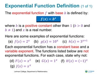 Lehman College, Department of Mathematics
Exponential Function Definition (1 of 1)
The exponential function 𝑓 with base 𝑏 is defined by:
where 𝑏 is a positive constant other than 1 (𝑏 > 0 and
𝑏 ≠ 1) and 𝑥 is a real number.
Here are some examples of exponential functions:
Each exponential function has a constant base and a
variable exponent. The functions listed below are not
exponential functions. For each case, state why not:
𝒇(𝒙) = 𝒃 𝒙
𝑓 𝑥 = 2 𝑥
(a) 𝑔 𝑥 = 10 𝑥
(b) ℎ 𝑥 = 3 𝑥+1
(c)
𝐹 𝑥 = 𝑥2
(d) 𝐺 𝑥 = 1 𝑥(e) 𝐻 𝑥 = −1 𝑥
(f)
𝐽 𝑥 = 𝑥 𝑥(g)
 