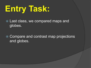 Entry Task:
 Last class, we compared maps and
globes.
 Compare and contrast map projections
and globes.
 