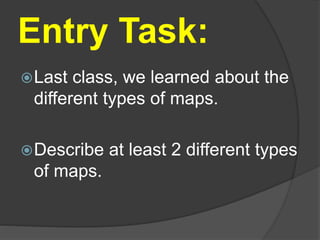 Entry Task:
Last class, we learned about the
different types of maps.
Describe at least 2 different types
of maps.
 